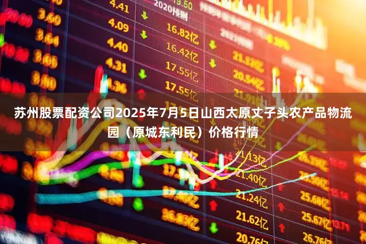 苏州股票配资公司2025年7月5日山西太原丈子头农产品物流园（原城东利民）价格行情
